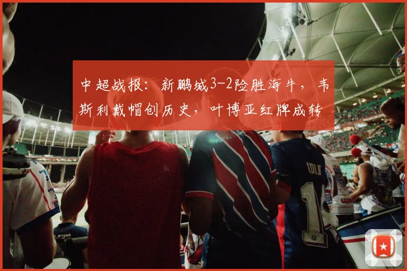 中超战报：新鹏城3-2险胜海牛，韦斯利戴帽创历史，叶博亚红牌成转折点