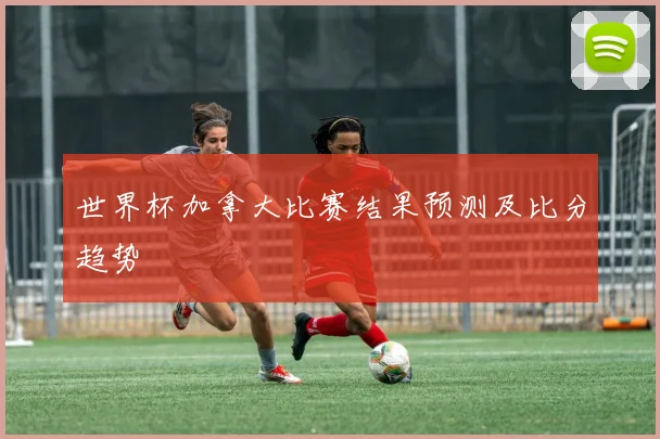 世界杯加拿大比赛结果预测及比分趋势