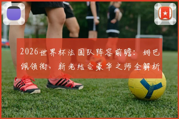 2026世界杯法国队阵容前瞻：姆巴佩领衔，新老结合豪华之师全解析