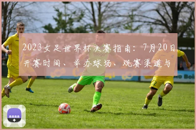 2023女足世界杯决赛指南：7月20日开赛时间、举办球场、观赛渠道与冠军预测
