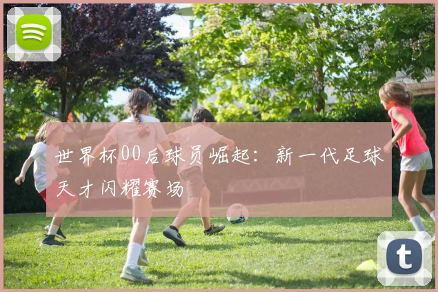 世界杯00后球员崛起：新一代足球天才闪耀赛场