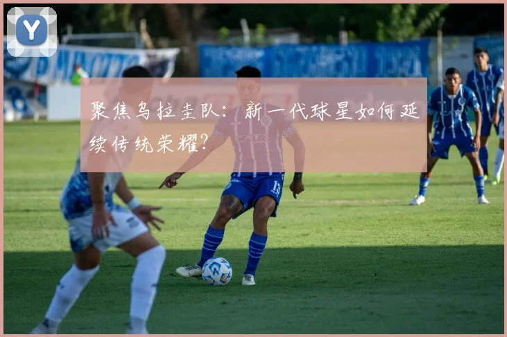 聚焦乌拉圭队：新一代球星如何延续传统荣耀？