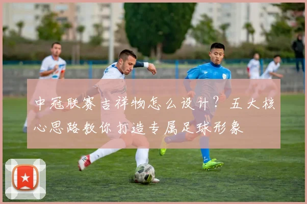 中冠联赛吉祥物怎么设计？五大核心思路教你打造专属足球形象
