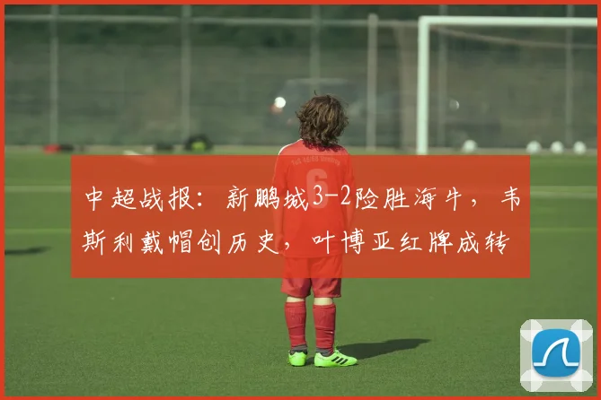 中超战报：新鹏城3-2险胜海牛，韦斯利戴帽创历史，叶博亚红牌成转折点