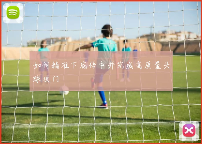 如何精准下底传中并完成高质量头球攻门
