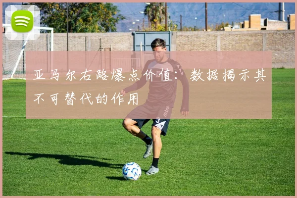 亚马尔右路爆点价值：数据揭示其不可替代的作用