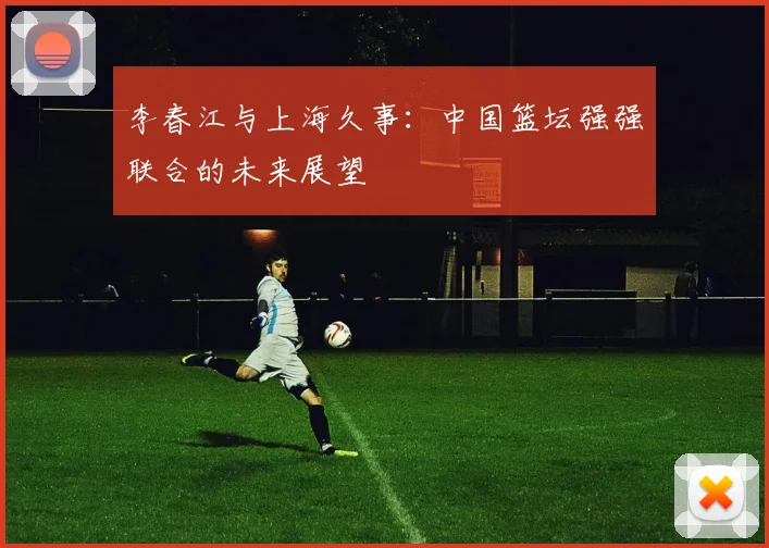 李春江与上海久事：中国篮坛强强联合的未来展望