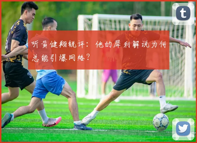 听黄健翔锐评：他的犀利解说为何总能引爆网络？