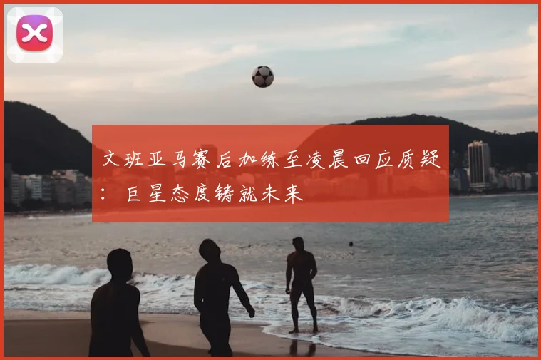 文班亚马赛后加练至凌晨回应质疑:巨星态度铸就未来