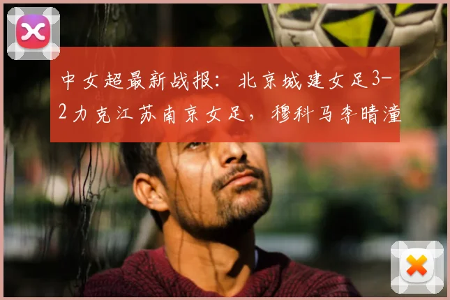 中女超最新战报：北京城建女足3-2力克江苏南京女足，穆科马李晴潼双双建功