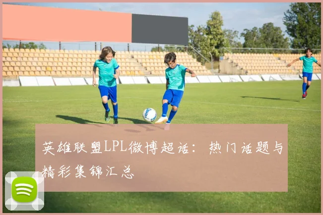 英雄联盟LPL微博超话：热门话题与精彩集锦汇总