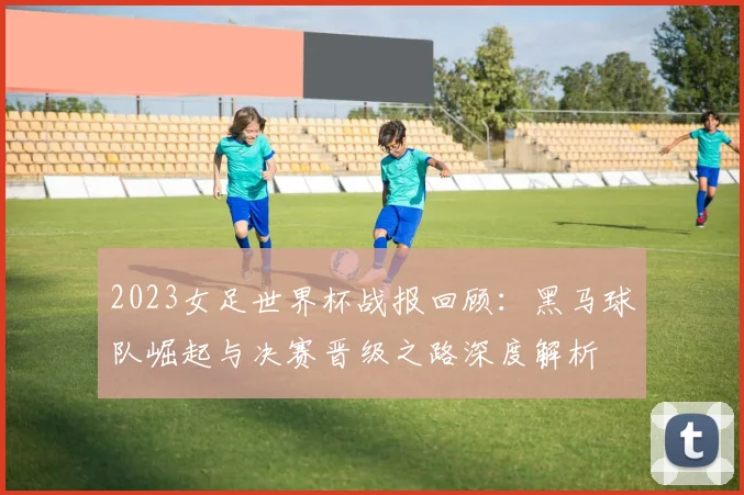 2023女足世界杯战报回顾：黑马球队崛起与决赛晋级之路深度解析