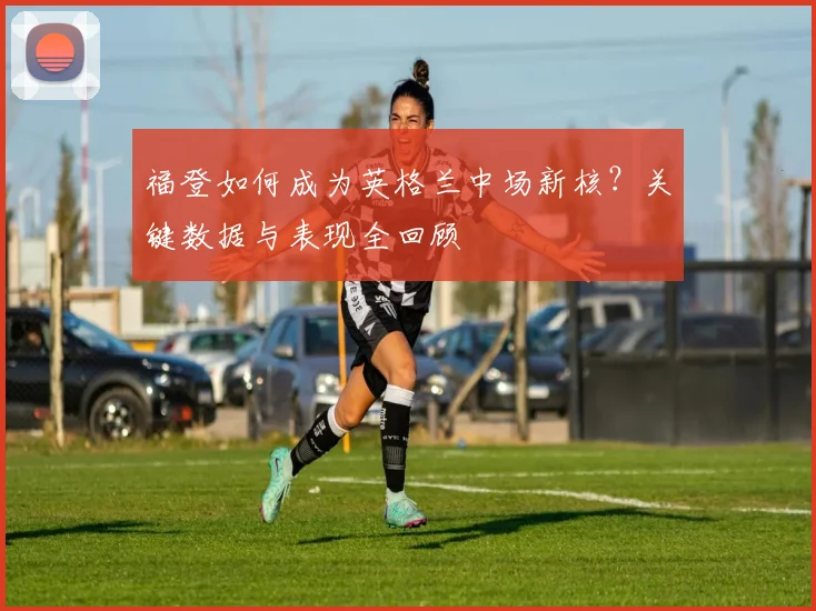 福登如何成为英格兰中场新核?关键数据与表现全回顾