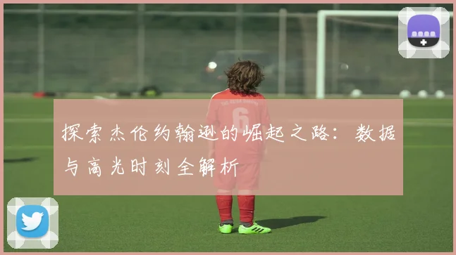 探索杰伦约翰逊的崛起之路：数据与高光时刻全解析