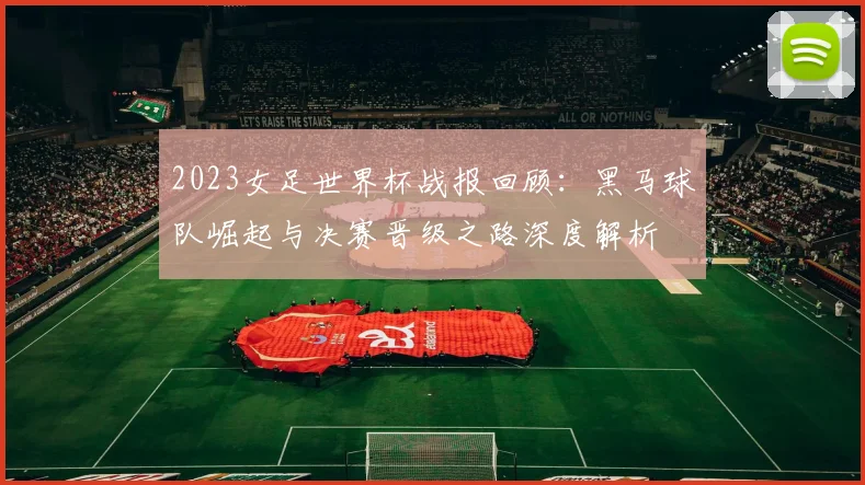 2023女足世界杯战报回顾：黑马球队崛起与决赛晋级之路深度解析