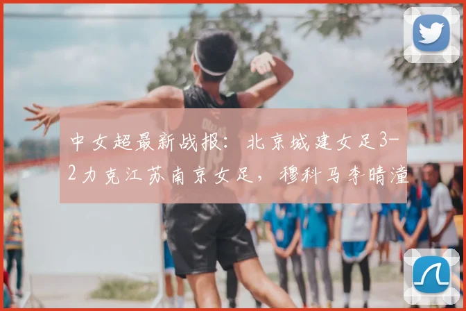 中女超最新战报：北京城建女足3-2力克江苏南京女足，穆科马李晴潼双双建功