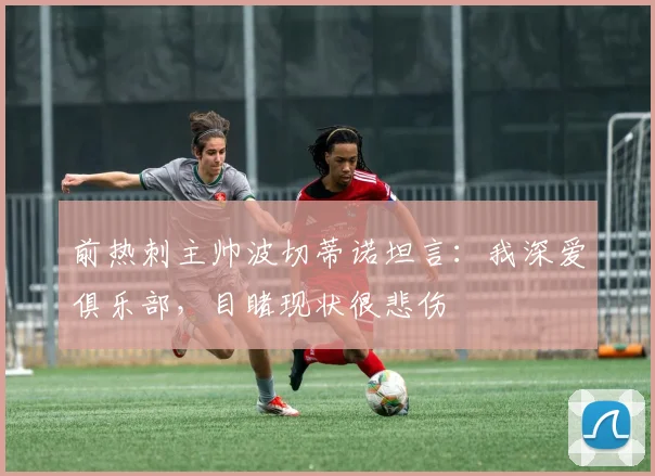 前热刺主帅波切蒂诺坦言：我深爱俱乐部，目睹现状很悲伤