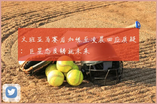 文班亚马赛后加练至凌晨回应质疑:巨星态度铸就未来