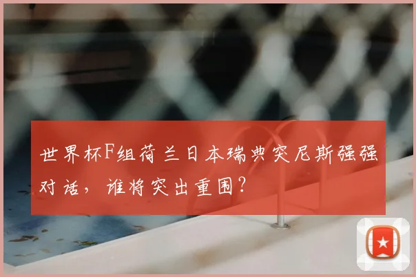 世界杯F组荷兰日本瑞典突尼斯强强对话，谁将突出重围？
