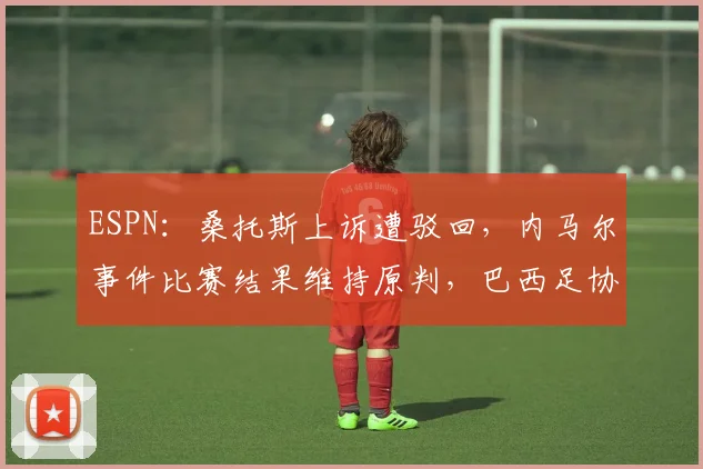 ESPN：桑托斯上诉遭驳回，内马尔事件比赛结果维持原判，巴西足协裁决详解