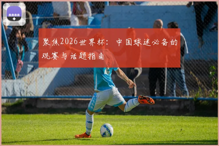 聚焦2026世界杯：中国球迷必备的观赛与话题指南