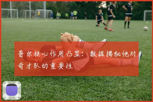 普尔核心作用凸显：数据揭秘他对奇才队的重要性