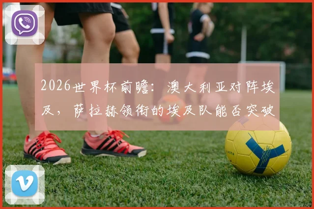 2026世界杯前瞻：澳大利亚对阵埃及，萨拉赫领衔的埃及队能否突破袋鼠军团坚固防线？小组出线关键战解析