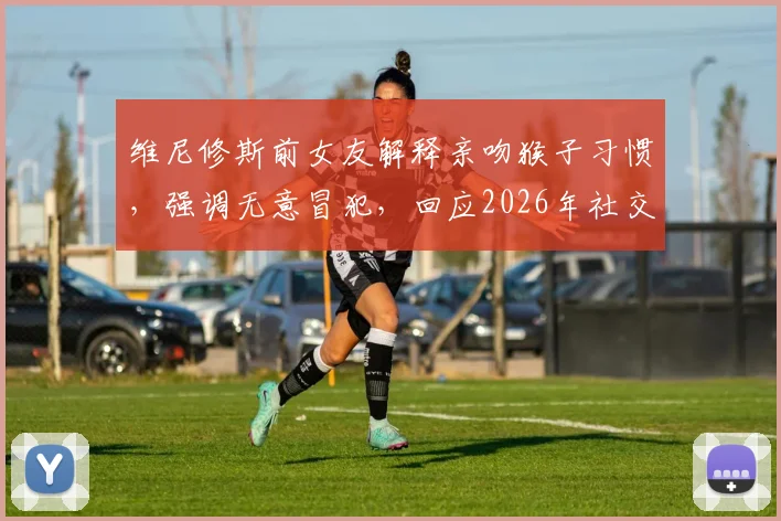 维尼修斯前女友解释亲吻猴子习惯，强调无意冒犯，回应2026年社交媒体风波