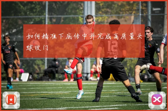 如何精准下底传中并完成高质量头球攻门